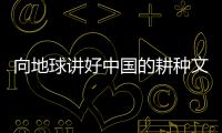 向地球讲好中国的耕种文明故事