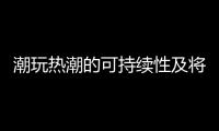 潮玩热潮的可持续性及将来趋势解析