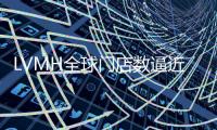 LVMH全球门店数逼近5500家，近40%位于亚洲集市